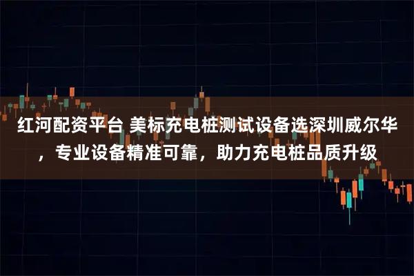 红河配资平台 美标充电桩测试设备选深圳威尔华，专业设备精准可靠，助力充电桩品质升级