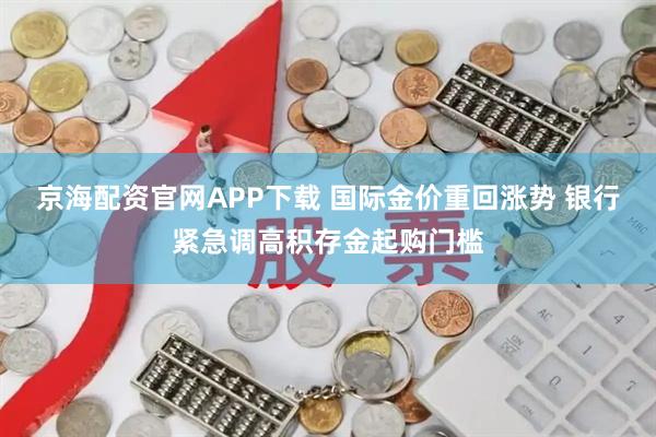 京海配资官网APP下载 国际金价重回涨势 银行紧急调高积存金起购门槛