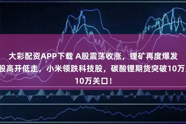 大彩配资APP下载 A股震荡收涨,锂矿再度爆发,港股高开低走,小米领跌科技股,碳酸锂期货突破10万关口!