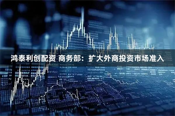 鸿泰利创配资 商务部：扩大外商投资市场准入