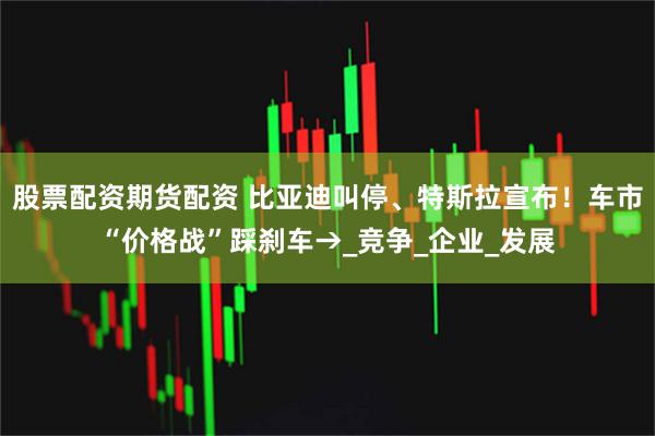 股票配资期货配资 比亚迪叫停、特斯拉宣布！车市“价格战”踩刹车→_竞争_企业_发展