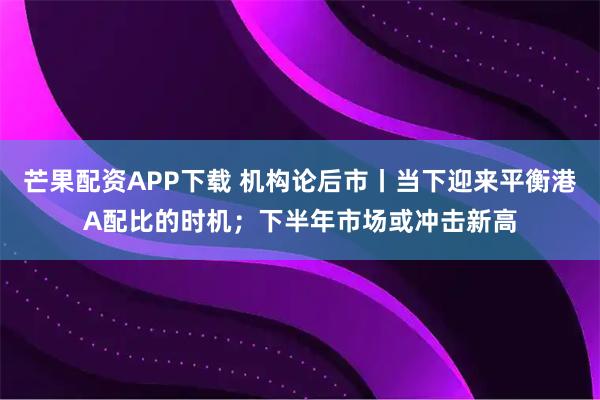 芒果配资APP下载 机构论后市丨当下迎来平衡港A配比的时机；下半年市场或冲击新高