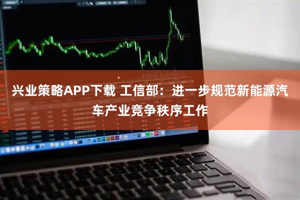兴业策略APP下载 工信部：进一步规范新能源汽车产业竞争秩序工作