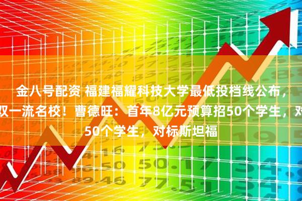 金八号配资 福建福耀科技大学最低投档线公布，超过多所双一流名校！曹德旺：首年8亿元预算招50个学生，对标斯坦福