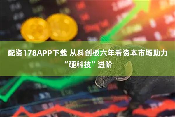 配资178APP下载 从科创板六年看资本市场助力“硬科技”进阶