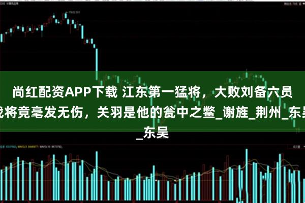 尚红配资APP下载 江东第一猛将，大败刘备六员战将竟毫发无伤，关羽是他的瓮中之鳖_谢旌_荆州_东吴