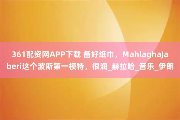 361配资网APP下载 备好纸巾，MahlaghaJaberi这个波斯第一模特，很润_赫拉哈_音乐_伊朗