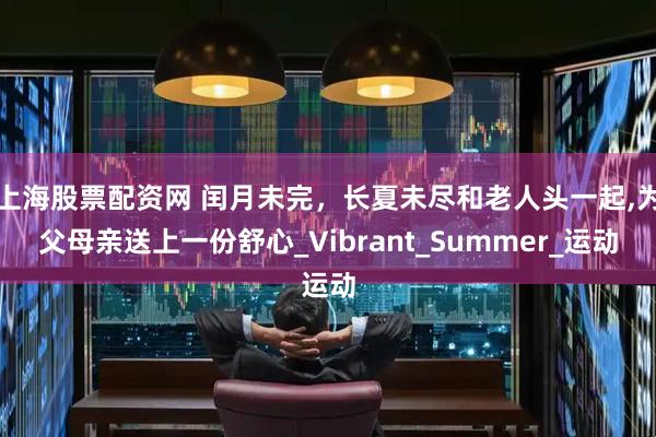 上海股票配资网 闰月未完，长夏未尽和老人头一起,为父母亲送上一份舒心_Vibrant_Summer_运动