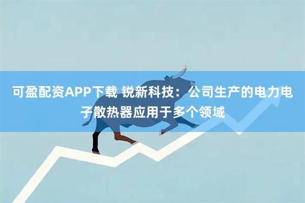 可盈配资APP下载 锐新科技：公司生产的电力电子散热器应用于多个领域