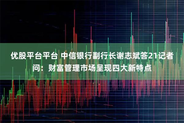 优股平台平台 中信银行副行长谢志斌答21记者问：财富管理市场呈现四大新特点
