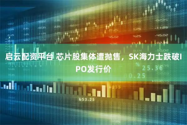 启云配资平台 芯片股集体遭抛售，SK海力士跌破IPO发行价